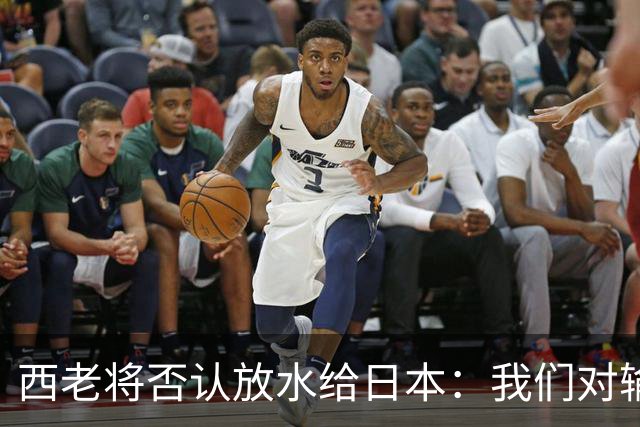 西老将否认放水给日本：我们对输球是最失望的